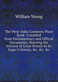 The West-India Common-Place Book: Compiled from Parliamentary and Official Documents; Shewing the Interest of Great Britain in Its Sugar Colonies, &amp;c. &amp;c. &amp;c