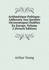 Arithmetique Politique: Addressee Aux Societes Oeconomiques Etablies En Europe, Volume 2 (French Edition)