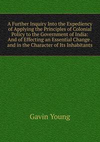 A Further Inquiry Into the Expediency of Applying the Principles of Colonial Policy to the Government of India: And of Effecting an Essential Change . and in the Character of Its Inhabitants