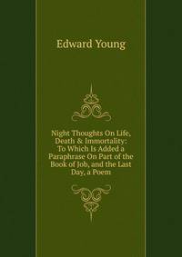 Night Thoughts On Life, Death &amp; Immortality: To Which Is Added a Paraphrase On Part of the Book of Job, and the Last Day, a Poem