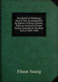 The Relief of Mafeking, How It Was Accomplished by Mahon's Flying Column: With an Account of Some Earlier Episodes in the Boer War of 1899-1900