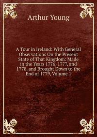 A Tour in Ireland: With General Observations On the Present State of That Kingdom: Made in the Years 1776, 1777, and 1778. and Brought Down to the End of 1779, Volume 1