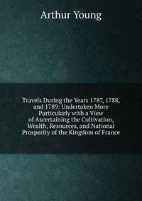Travels During the Years 1787, 1788, and 1789: Undertaken More Particularly with a View of Ascertaining the Cultivation, Wealth, Resources, and National Prosperity of the Kingdom of France