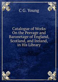 Catalogue of Works On the Peerage and Baronetage of England, Scotland, and Ireland, in His Library