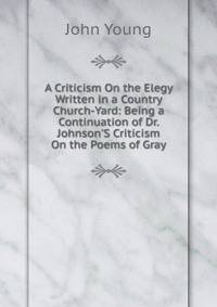 A Criticism On the Elegy Written in a Country Church-Yard: Being a Continuation of Dr. Johnson'S Criticism On the Poems of Gray