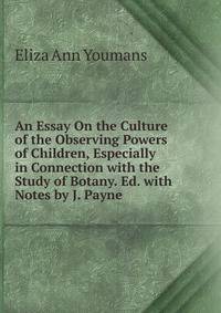 An Essay On the Culture of the Observing Powers of Children, Especially in Connection with the Study of Botany. Ed. with Notes by J. Payne