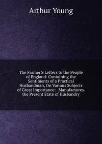 The Farmer'S Letters to the People of England: Containing the Sentiments of a Practical Husbandman, On Various Subjects of Great Importance: . Manufactures. the Present State of Husbandry