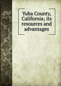 Yuba County, California; its resources and advantages
