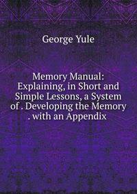 Memory Manual: Explaining, in Short and Simple Lessons, a System of . Developing the Memory . with an Appendix .