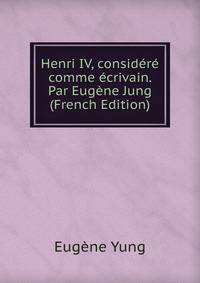 Henri IV, considere comme ecrivain. Par Eugene Jung (French Edition)