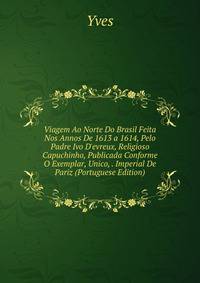 Viagem Ao Norte Do Brasil Feita Nos Annos De 1613 a 1614, Pelo Padre Ivo D'evreux, Religioso Capuchinho, Publicada Conforme O Exemplar, Unico, . Imperial De Pariz (Portuguese Edition)
