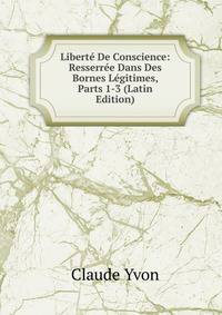 Liberte De Conscience: Resserree Dans Des Bornes Legitimes, Parts 1-3 (Latin Edition)