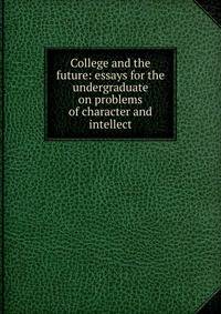 College and the future: essays for the undergraduate on problems of character and intellect