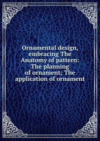 Ornamental design, embracing The Anatomy of pattern: The planning of ornament; The application of ornament
