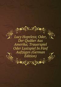 Lucy Hopeless; Oder, Der Quaker Aus Amerika; Trauerspiel Oder Lustspiel In Funf Aufzugen (German Edition)