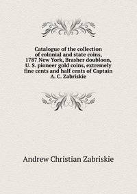 Catalogue of the collection of colonial and state coins, 1787 New York, Brasher doubloon, U. S. pioneer gold coins, extremely fine cents and half cents of Captain A. C. Zabriskie