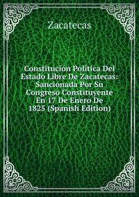 Constitucion Politica Del Estado Libre De Zacatecas: Sancionada Por Su Congreso Constituyente En 17 De Enero De 1825 (Spanish Edition)