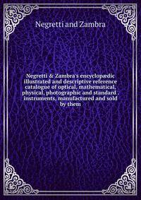 Negretti &amp; Zambra's encyclop?dic illustrated and descriptive reference catalogue of optical, mathematical, physical, photographic and standard . instruments, manufactured and sold by them