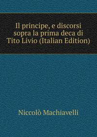 Il principe, e discorsi sopra la prima deca di Tito Livio (Italian Edition)