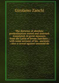 The doctrine of absolute predestination stated and asserted: translated, in great measure, from the Latin of Jerom Zanchius ; with some account of his . ancients ; also a caveat against unsound do