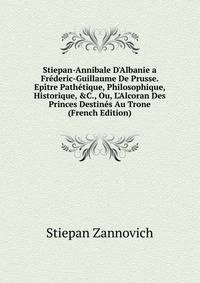 Stiepan-Annibale D'Albanie a Fr?deric-Guillaume De Prusse. Ep?tre Path?tique, Philosophique, Historique, &amp;C., Ou, L'Alcoran Des Princes Destin?s Au Trone (French Edition)