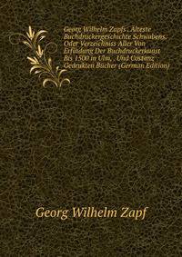 Georg Wilhelm Zapfs . Alteste Buchdruckergeschichte Schwabens. Oder Verzeichniss Aller Von Erfindung Der Buchdruckerkunst Bis 1500 in Ulm, . Und Costanz Gedrukten Bucher (German Edition)