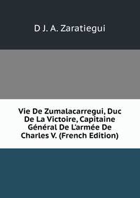 Vie De Zumalacarregui, Duc De La Victoire, Capitaine G?n?ral De L'arm?e De Charles V. (French Edition)