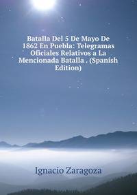 Batalla Del 5 De Mayo De 1862 En Puebla: Telegramas Oficiales Relativos a La Mencionada Batalla . (Spanish Edition)
