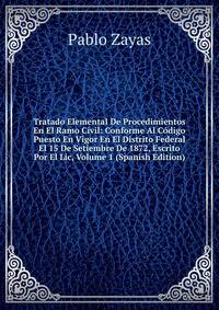 Tratado Elemental De Procedimientos En El Ramo Civil: Conforme Al Codigo Puesto En Vigor En El Distrito Federal El 15 De Setiembre De 1872, Escrito Por El Lic, Volume 1 (Spanish Edition)