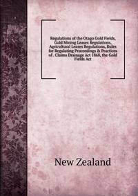 Regulations of the Otago Gold Fields, Gold Mining Leases Regulations, Agricultural Leases Regulations, Rules for Regulating Proceedings &amp; Practices of . Claims Drainage Act 1868, the Gold Fields Act