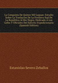 La Conquista De Quince Mil Leguas: Estudio Sobre La Traslacion De La Frontera Sud De La Republica Al Rio Negro, Dedicado A Los Gefes Y Oficiales Del Ejercito Expedicionario (Spanish Edition)