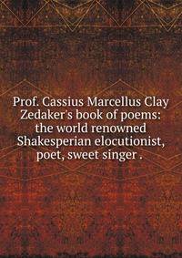 Prof. Cassius Marcellus Clay Zedaker's book of poems: the world renowned Shakesperian elocutionist, poet, sweet singer . .