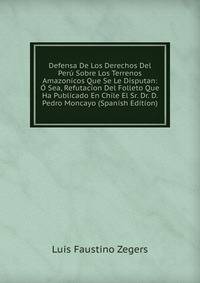 Defensa De Los Derechos Del Peru Sobre Los Terrenos Amazonicos Que Se Le Disputan: O Sea, Refutacion Del Folleto Que Ha Publicado En Chile El Sr. Dr. D. Pedro Moncayo (Spanish Edition)