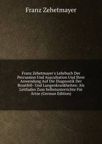 Franz Zehetmayer's Lehrbuch Der Percussion Und Auscultation Und Ihrer Anwendung Auf Die Diagnostik Der Brustfell- Und Lungenkrankheiten: Als Leitfaden Zum Selbstunterrichte F?r ?rtze (German Edition)