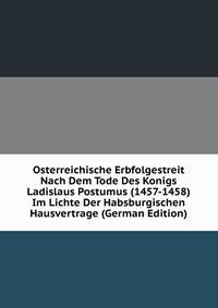 Osterreichische Erbfolgestreit Nach Dem Tode Des Konigs Ladislaus Postumus (1457-1458) Im Lichte Der Habsburgischen Hausvertrage (German Edition)
