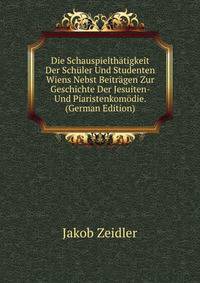 Die Schauspielthatigkeit Der Schuler Und Studenten Wiens Nebst Beitragen Zur Geschichte Der Jesuiten- Und Piaristenkomodie. (German Edition)