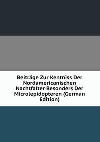 Beitrage Zur Kentniss Der Nordamericanischen Nachtfalter Besonders Der Microlepidopteren (German Edition)