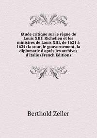 Etude critique sur le r?gne de Louis XIII: Richelieu et les ministres de Louis XIII, de 1621 ? 1624: la cour, le gouvernement, la diplomatie d'apr?s les archives d'Italie (French Edition)