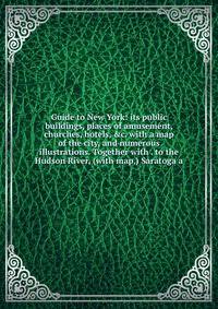 Guide to New York: its public buildings, places of amusement, churches, hotels, &amp;c. with a map of the city, and numerous illustrations. Together with . to the Hudson River, (with map,) Saratoga a