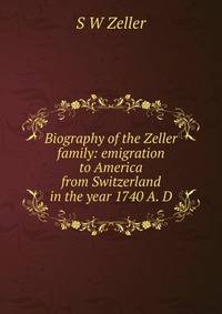 Biography of the Zeller family: emigration to America from Switzerland in the year 1740 A. D