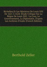 Richelieu Et Les Ministres De Louis XIII De 1621 ? 1624: ?tude Critique Sur Le R?gne De Louis XIII : La Cour, Le Gouvernement, La Diplomatie, D'apr?s Les Archives D'italie (French Edition)