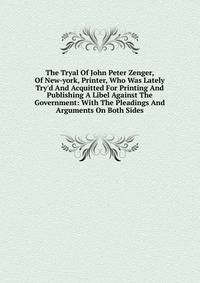 The Tryal Of John Peter Zenger, Of New-york, Printer, Who Was Lately Try'd And Acquitted For Printing And Publishing A Libel Against The Government: With The Pleadings And Arguments On Both Sides