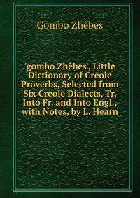 'gombo Zh?bes', Little Dictionary of Creole Proverbs, Selected from Six Creole Dialects, Tr. Into Fr. and Into Engl., with Notes, by L. Hearn