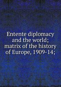 Entente diplomacy and the world; matrix of the history of Europe, 1909-14;