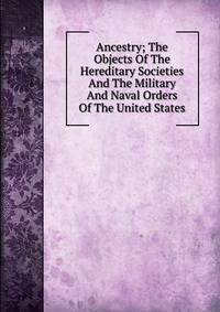 Ancestry; The Objects Of The Hereditary Societies And The Military And Naval Orders Of The United States