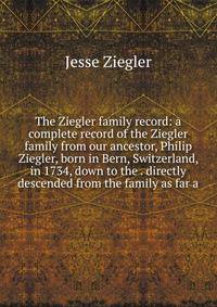 The Ziegler family record: a complete record of the Ziegler family from our ancestor, Philip Ziegler, born in Bern, Switzerland, in 1734, down to the . directly descended from the family as far a