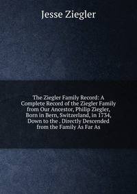 The Ziegler Family Record: A Complete Record of the Ziegler Family from Our Ancestor, Philip Ziegler, Born in Bern, Switzerland, in 1734, Down to the . Directly Descended from the Family As Far As