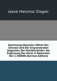 Sammlung Absoluter Hohen Der Schweiz Und Der Angrenzenden Gegenden Der Nachbarlander: Als Erganzung Der Karte in Reduction Von 1:380000 (German Edition)