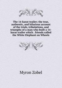 The 14-karat trailer; the true, authentic, and hilarious account of the trials, tribulations, and triumphs of a man who built a 14-karat trailer which . friends called the White Elephant on Wheels