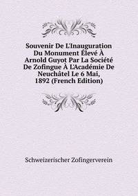Souvenir De L'Inauguration Du Monument ?lev? ? Arnold Guyot Par La Soci?t? De Zofingue ? L'Acad?mie De Neuch?tel Le 6 Mai, 1892 (French Edition)